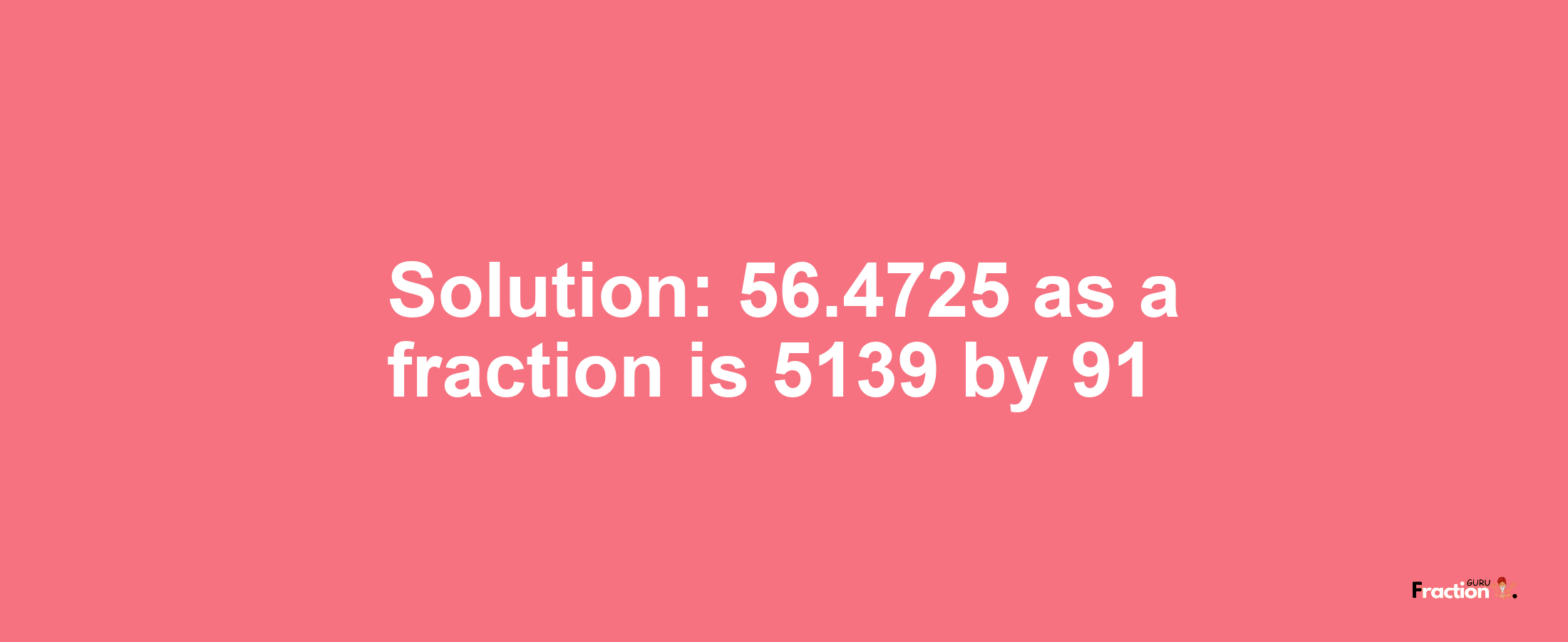Solution:56.4725 as a fraction is 5139/91